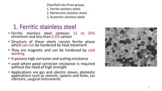 1. Ferritic stainless steel
• Ferritic stainless steel contains 12 to 25%
chromium and less than 0.1% carbon
• Structure of these steels consist ferrite phase
which can not be hardened by heat treatment
• They are magnetic and can be hardened by cold
working
• It possess high corrosion and scaling resistance
• used where good corrosion resistance is required
without the need of high strength
• Applications are gas and electric stoves, domestic
applications such as utensils, spoons and forks, car
silencers, surgical instruments
33
Classified into three groups
1. Ferrite stainless steels
2. Martensitic stainless steels
3. Austenitic stainless steels
 