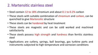 2. Martensitic stainless steel
• Steel contain 12 to 18% chromium and about 0.1 to 0.2% carbon
• These steels with suitable combination of chromium and carbon, can be
quenched to give Martensitic structure
• These steels can be hardened by heat treatment
• These steels are magnetic and can be cold worked and machined
satisfactorily
• These steels possess high strength and hardness than ferritic stainless
steel
• Applications are cutlery, springs, ball bearings, gas turbine parts and
instruments subjected to high temperature and corrosion conditions
34
 