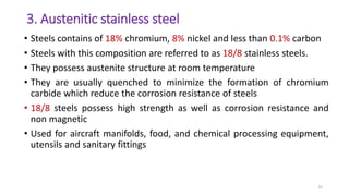 3. Austenitic stainless steel
• Steels contains of 18% chromium, 8% nickel and less than 0.1% carbon
• Steels with this composition are referred to as 18/8 stainless steels.
• They possess austenite structure at room temperature
• They are usually quenched to minimize the formation of chromium
carbide which reduce the corrosion resistance of steels
• 18/8 steels possess high strength as well as corrosion resistance and
non magnetic
• Used for aircraft manifolds, food, and chemical processing equipment,
utensils and sanitary fittings
35
 