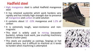 Hadfield steel
• High manganese steel is called Hadfield manganese
steel
• It has retained austenite which work hardens very
rapidly and has initially high strength due to presence
of manganese and carbon in solid solution
• It contains about 12 -13% manganese and 1.2% of
carbon
• It is extremely tough, wear-resistance and non-
magnetic
• This steel is widely used in mining (excavator
buckets), railway track work, jaw crushing machinery
(stone crusher jaws)
• This steels are available as castings, forgings or hot
rolled sections, but it difficult to machine as it tends
to harden when machining is attempted
36
 
