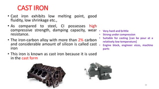 CAST IRON
• Cast iron exhibits low melting point, good
fluidity, low shrinkage etc.,
• As compared to steel, CI possesses high
compressive strength, damping capacity, wear
resistance.
• The iron-carbon alloy with more than 2% carbon
and considerable amount of silicon is called cast
iron
• This iron is known as cast iron because it is used
in the cast form
• Very hard and brittle
• Strong under compression
• Suitable for casting [can be pour at a
relatively low temperature]
• Engine block, engineer vices, machine
parts
38
 