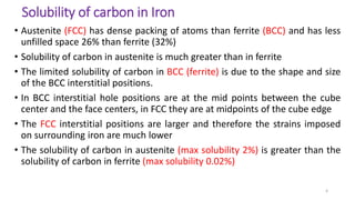 Solubility of carbon in Iron
• Austenite (FCC) has dense packing of atoms than ferrite (BCC) and has less
unfilled space 26% than ferrite (32%)
• Solubility of carbon in austenite is much greater than in ferrite
• The limited solubility of carbon in BCC (ferrite) is due to the shape and size
of the BCC interstitial positions.
• In BCC interstitial hole positions are at the mid points between the cube
center and the face centers, in FCC they are at midpoints of the cube edge
• The FCC interstitial positions are larger and therefore the strains imposed
on surrounding iron are much lower
• The solubility of carbon in austenite (max solubility 2%) is greater than the
solubility of carbon in ferrite (max solubility 0.02%)
4
 