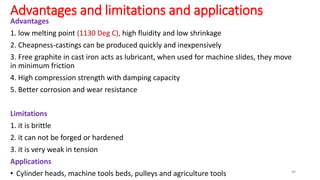 Advantages and limitations and applications
Advantages
1. low melting point (1130 Deg C), high fluidity and low shrinkage
2. Cheapness-castings can be produced quickly and inexpensively
3. Free graphite in cast iron acts as lubricant, when used for machine slides, they move
in minimum friction
4. High compression strength with damping capacity
5. Better corrosion and wear resistance
Limitations
1. it is brittle
2. it can not be forged or hardened
3. it is very weak in tension
Applications
• Cylinder heads, machine tools beds, pulleys and agriculture tools 40
 