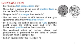GREY CAST IRON
• Grey iron is a high-carbon-silicon alloy
• The carbon is present in the form of graphite flakes in
the matrix of ferrite or pearlite
• The pearlite GCI is stronger than ferrite GCI
• The cast iron is known as GCI because of the gray
appearance of its freshly fractured surface
• By increasing the carbon content to 4.3% (eutectic
point) lowers the melting point and favors the
formation of graphite rather than cementite.
• The combined effect of carbon, silicon, and
phosphorous is presented by the value of carbon
equivalent which is computed as
• Carbon equivalent % = %C + 1/3 (Si + P)
41
 