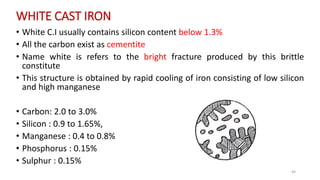 WHITE CAST IRON
• White C.I usually contains silicon content below 1.3%
• All the carbon exist as cementite
• Name white is refers to the bright fracture produced by this brittle
constitute
• This structure is obtained by rapid cooling of iron consisting of low silicon
and high manganese
• Carbon: 2.0 to 3.0%
• Silicon : 0.9 to 1.65%,
• Manganese : 0.4 to 0.8%
• Phosphorus : 0.15%
• Sulphur : 0.15%
44
 