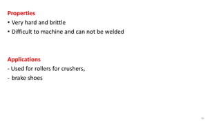 Properties
• Very hard and brittle
• Difficult to machine and can not be welded
Applications
- Used for rollers for crushers,
- brake shoes
45
 