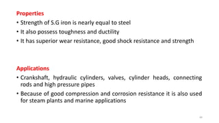 Properties
• Strength of S.G iron is nearly equal to steel
• It also possess toughness and ductility
• It has superior wear resistance, good shock resistance and strength
Applications
• Crankshaft, hydraulic cylinders, valves, cylinder heads, connecting
rods and high pressure pipes
• Because of good compression and corrosion resistance it is also used
for steam plants and marine applications
49
 