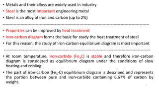 • Metals and their alloys are widely used in industry
• Steel is the most important engineering metal
• Steel is an alloy of iron and carbon (up to 2%)
-----------------------------------------------------------------------------------------------------------
• Properties can be improved by heat treatment
• Iron-carbon diagram forms the basic for study the heat treatment of steel
• For this reason, the study of iron-carbon equilibrium diagram is most important
-----------------------------------------------------------------------------------------------------------
• At room temperature, iron-carbide (Fe3C) is stable and therefore iron-carbon
diagram is considered as equilibrium diagram under the conditions of slow
heating and cooling
• The part of iron-carbon (Fe3-C) equilibrium diagram is described and represents
the portion between pure and iron-carbide containing 6.67% of carbon by
weight. 5
 