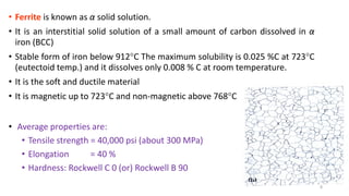 • Ferrite is known as α solid solution.
• It is an interstitial solid solution of a small amount of carbon dissolved in α
iron (BCC)
• Stable form of iron below 912C The maximum solubility is 0.025 %C at 723C
(eutectoid temp.) and it dissolves only 0.008 % C at room temperature.
• It is the soft and ductile material
• It is magnetic up to 723C and non-magnetic above 768C
• Average properties are:
• Tensile strength = 40,000 psi (about 300 MPa)
• Elongation = 40 %
• Hardness: Rockwell C 0 (or) Rockwell B 90
8
 