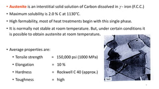 • Austenite is an interstitial solid solution of Carbon dissolved in  - iron (F.C.C.)
• Maximum solubility is 2.0 % C at 1130°C.
• High formability, most of heat treatments begin with this single phase.
• It is normally not stable at room temperature. But, under certain conditions it
is possible to obtain austenite at room temperature.
• Average properties are:
• Tensile strength = 150,000 psi (1000 MPa)
• Elongation = 10 %
• Hardness = Rockwell C 40 (approx.)
• Toughness = high
9
 