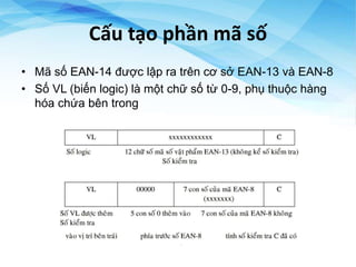 Cấu tạo phần mã số
• Mã số EAN-14 được lập ra trên cơ sở EAN-13 và EAN-8
• Số VL (biến logic) là một chữ số từ 0-9, phụ thuộc hàng
hóa chứa bên trong
 