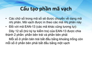 Cấu tạo phần mã vạch
• Các chữ số trong mã số sẽ được chuyển về dạng mã
nhị phân. Mã vạch được in theo các mã nhị phân này
• Đối với mã EAN-13 (các mã khác cũng tương tự):
Dãy 12 số (trừ ký tự kiểm tra) của EAN-13 được chia
thành 2 phần: phần bên trái và phần bên phải
Mỗi số ở phần bên trái bắt đầu bằng khoảng trống còn
mỗi số ở phần bên phải bắt đầu bằng một vạch
 