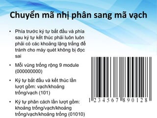 Chuyển mã nhị phân sang mã vạch
• Phía trước ký tự bắt đầu và phía
sau ký tự kết thúc phải luôn luôn
phải có các khoảng lặng trắng để
tránh cho máy quét không bị đọc
sai
• Mỗi vùng trống rộng 9 module
(000000000)
• Ký tự bắt đầu và kết thúc lần
lượt gồm: vạch/khoảng
trống/vạch (101)
• Ký tự phân cách lần lượt gồm:
khoảng trống/vạch/khoảng
trống/vạch/khoảng trống (01010)
 