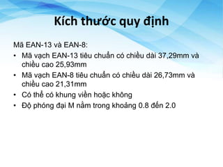 Kích thước quy định
Mã EAN-13 và EAN-8:
• Mã vạch EAN-13 tiêu chuẩn có chiều dài 37,29mm và
chiều cao 25,93mm
• Mã vạch EAN-8 tiêu chuẩn có chiều dài 26,73mm và
chiều cao 21,31mm
• Có thể có khung viền hoặc không
• Độ phóng đại M nằm trong khoảng 0.8 đến 2.0
 