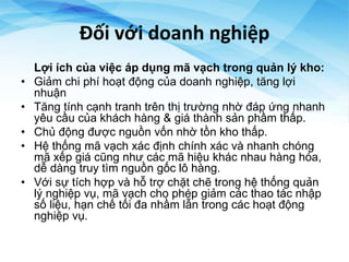 Đối với doanh nghiệp
Lợi ích của việc áp dụng mã vạch trong quản lý kho:
• Giảm chi phí hoạt động của doanh nghiệp, tăng lợi
nhuận
• Tăng tính cạnh tranh trên thị trường nhờ đáp ứng nhanh
yêu cầu của khách hàng & giá thành sản phầm thấp.
• Chủ động được nguồn vốn nhờ tồn kho thấp.
• Hệ thống mã vạch xác định chính xác và nhanh chóng
mã xếp giá cũng như các mã hiệu khác nhau hàng hóa,
dễ dàng truy tìm nguồn gốc lô hàng.
• Với sự tích hợp và hỗ trợ chặt chẽ trong hệ thống quản
lý nghiệp vụ, mã vạch cho phép giảm các thao tác nhập
số liệu, hạn chế tối đa nhầm lẫn trong các hoạt động
nghiệp vụ.
 