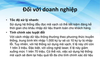 Đối với doanh nghiệp
• Tốc độ xử lý nhanh:
Sử dụng hệ thống đầu đọc mã vạch có thể tiết kiệm đáng kể
thời gian cho khâu nhập dữ liệu thanh toán cho khách hàng.
• Tính chính xác tuyệt đối
Với cách nhập dữ liệu thông thường theo phương thức truyền
thống, trung bình khi nhập 1.000 ký tự sẽ có 10 ký tự bị nhập
lỗi. Tuy nhiên, với hệ thống sử dụng mã vạch, tỉ lệ này chỉ còn
1 trên 3 triệu. Đặc biệt, với công nghệ laser, tỉ lệ này giảm
xuống mức 1 trên 70 triệu. Có thể nói, việc sử dụng hệ thống
mã vạch sẽ đem lại hiệu quả tối đa cho tính chính xác dữ liệu
 