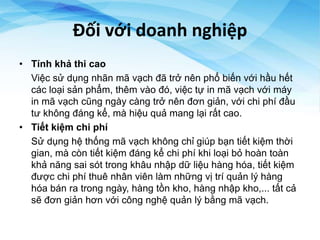 Đối với doanh nghiệp
• Tính khả thi cao
Việc sử dụng nhãn mã vạch đã trở nên phổ biến với hầu hết
các loại sản phẩm, thêm vào đó, việc tự in mã vạch với máy
in mã vạch cũng ngày càng trở nên đơn giản, với chi phí đầu
tư không đáng kể, mà hiệu quả mang lại rất cao.
• Tiết kiệm chi phí
Sử dụng hệ thống mã vạch không chỉ giúp bạn tiết kiệm thời
gian, mà còn tiết kiệm đáng kể chi phí khi loại bỏ hoàn toàn
khả năng sai sót trong khâu nhập dữ liệu hàng hóa, tiết kiệm
được chi phí thuê nhân viên làm những vị trí quản lý hàng
hóa bán ra trong ngày, hàng tồn kho, hàng nhập kho,... tất cả
sẽ đơn giản hơn với công nghệ quản lý bằng mã vạch.
 
