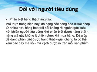Đối với người tiêu dùng
• Phân biệt hàng thật hàng giả:
Với thực trạng hiện nay, đa dạng các hàng hóa được nhập
từ nhiều nơi, hàng hóa trôi nổi không rõ nguồn gốc xuất
xứ, khiến người tiêu dùng khó phân biệt được hàng thật -
hàng giả gây không ít phiền phức khi mua hàng. Để giúp
dễ dàng phân biệt được hàng thật – giả, chúng ta có thể
xem các dãy mã số - mã vạch được in trên mỗi sản phẩm
 