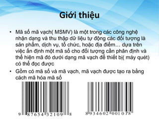 Giới thiệu
• Mã số mã vạch( MSMV) là một trong các công nghệ
nhận dạng và thu thập dữ liệu tự động các đối tượng là
sản phẩm, dịch vụ, tổ chức, hoặc địa điểm… dựa trên
việc ấn định một mã số cho đối tượng cần phân định và
thể hiện mã đó dưới dạng mã vạch để thiết bị( máy quét)
có thể đọc được
• Gồm có mã số và mã vạch, mã vạch được tạo ra bằng
cách mã hóa mã số
 