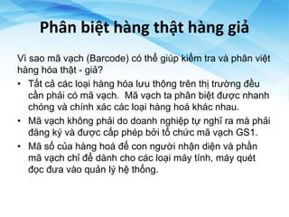 Phân biệt hàng thật hàng giả
Vì sao mã vạch (Barcode) có thể giúp kiểm tra và phân việt
hàng hóa thật - giả?
• Tất cả các loại hàng hóa lưu thông trên thị trường đều
cần phải có mã vạch. Mã vạch ta phân biệt được nhanh
chóng và chính xác các loại hàng hoá khác nhau.
• Mã vạch không phải do doanh nghiệp tự nghĩ ra mà phải
đăng ký và được cấp phép bởi tổ chức mã vạch GS1.
• Mã số của hàng hoá để con người nhận diện và phần
mã vạch chỉ để dành cho các loại máy tính, máy quét
đọc đưa vào quản lý hệ thống.
 