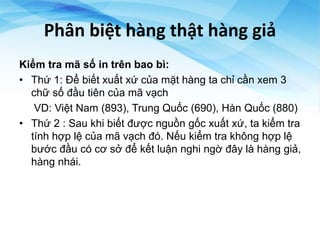 Phân biệt hàng thật hàng giả
Kiểm tra mã số in trên bao bì:
• Thứ 1: Để biết xuất xứ của mặt hàng ta chỉ cần xem 3
chữ số đầu tiên của mã vạch
VD: Việt Nam (893), Trung Quốc (690), Hàn Quốc (880)
• Thứ 2 : Sau khi biết được nguồn gốc xuất xứ, ta kiểm tra
tính hợp lệ của mã vạch đó. Nếu kiểm tra không hợp lệ
bước đầu có cơ sở để kết luận nghi ngờ đây là hàng giả,
hàng nhái.
 