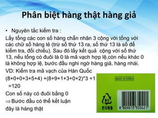 Phân biệt hàng thật hàng giả
• Nguyên tắc kiểm tra :
Lấy tổng các con số hàng chẵn nhân 3 cộng với tổng với
các chữ số hàng lẻ (trừ số thứ 13 ra, số thứ 13 là số để
kiểm tra, đối chiếu). Sau đó lấy kết quả cộng với số thứ
13, nếu tổng có đuôi là 0 là mã vạch hợp lệ,còn nếu khác 0
là không hợp lệ, bước đầu nghi ngờ hàng giả, hàng nhái.
VD: Kiểm tra mã vạch của Hàn Quốc
(8+0+0+3+5+4) +(8+9+1+3+0+2)*3 +1
=120
Con số này có đuôi bằng 0
Bước đầu có thể kết luận
đây là hàng thật
 