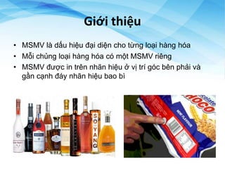 Giới thiệu
• MSMV là dấu hiệu đại diện cho từng loại hàng hóa
• Mỗi chủng loại hàng hóa có một MSMV riêng
• MSMV được in trên nhãn hiệu ở vị trí góc bên phải và
gần cạnh đáy nhãn hiệu bao bì
 