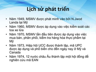 Lịch sử phát triển
• Năm 1949, MSMV được phát minh vào bởi N.Jwod
Landa tại Mỹ
• Năm 1960, MSMV được áp dụng vào việc kiểm soát các
toa xe lửa
• Năm 1970, MSMV lần đầu tiên được áp dụng vào việc
mua bán, phân phối, kiểm tra hàng hóa thực phẩm tại
Mỹ
• Năm 1973, Hiệp hội UCC được thành lập, mã UPC
được áp dụng và phổ biến cho đến ngày nay ở Mỹ và
Canada
• Năm 1974, 12 nước châu Âu thành lập một hội đồng để
nghiên cứu mã EAN
 