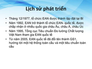 Lịch sử phát triển
• Tháng 12/1977, tổ chức EAN được thành lập đặt tại Bỉ
• Năm 1992, EAN trở thành tổ chức EAN- quốc tế, được
chấp nhận ở nhiều quốc gia châu Âu, châu Á, châu Úc
• Năm 1995, Tổng cục Tiêu chuẩn Đo lường Chất lượng
Việt Nam tham gia EAN quốc tế
• Từ năm 2005, EAN quốc tế đã đổi tên thành GS1,
hướng tới một hệ thống toàn cầu và một tiêu chuẩn toàn
cầu
 