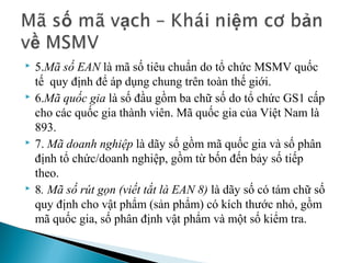    5.Mã số EAN là mã số tiêu chuẩn do tổ chức MSMV quốc 
    tế  quy định để áp dụng chung trên toàn thế giới.
   6.Mã quốc gia là số đầu gồm ba chữ số do tổ chức GS1 cấp 
    cho các quốc gia thành viên. Mã quốc gia của Việt Nam là 
    893.
   7. Mã doanh nghiệp là dãy số gồm mã quốc gia và số phân 
    định tổ chức/doanh nghiệp, gồm từ bốn đến bảy số tiếp 
    theo.
   8. Mã số rút gọn (viết tắt là EAN 8) là dãy số có tám chữ số 
    quy định cho vật phẩm (sản phẩm) có kích thước nhỏ, gồm 
    mã quốc gia, số phân định vật phẩm và một số kiểm tra.
 