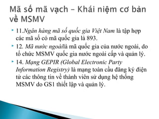  11.Ngân hàng mã số quốc gia Việt Nam là tập hợp 
  các mã số có mã quốc gia là 893.
 12. Mã nước ngoàilà mã quốc gia của nước ngoài, do 

  tổ chức MSMV quốc gia nước ngoài cấp và quản lý.
 14. Mạng GEPIR (Global Electronic Party

  Information Registry) là mạng toàn cầu đăng ký điện 
  tử các thông tin về thành viên sử dụng hệ thống 
  MSMV do GS1 thiết lập và quản lý.
 