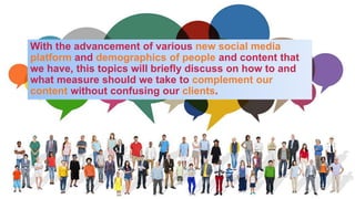 With the advancement of various new social media
platform and demographics of people and content that
we have, this topics will briefly discuss on how to and
what measure should we take to complement our
content without confusing our clients.
 