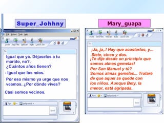 Igual que yo. Déjaselos a tu marido, no?.  ¡Ja, ja,.! Hay que acostarlos, y...  ¿Cuántos años tienen?  Siete, cinco y dos.  - Igual que los míos.  ¡Te dije desde un principio que somos almas gemelas!  Por eso mismo ya urge que nos veamos. ¿Por dónde vives?  Por San Manuel y tú? Casi somos vecinos. Somos almas gemelas... Trataré de que aquel se quede con  los niños. Aunque Bety, la menor, está agripada.  