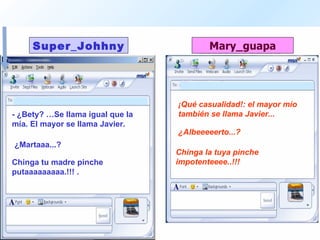 - ¿Bety? …Se llama igual que la mía. El mayor se llama Javier.  ¡Qué casualidad!: el mayor mío también se llama Javier...  ¿Martaaa...?  ¿Albeeeeerto...?  Chinga tu madre pinche putaaaaaaaaa.!!!  .  Chinga la tuya pinche impotenteeee..!!! 