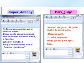 Te tengo tantas ganas, que te comería entera.  ¡Mmmm!.. Me gusta... Te quiero mucho. Te deseo tanto...  Desde que te conocí no pienso sino en tenerte entre mis brazos, y hacerte...  ¿Hacerme qué?...  ¡El amor, mamita…! ¡Lo estoy deseando!..  Porqué no nos vemos a las 6? Tengo que ver a mis hijos… ¿Cuántos hijos tienes?  Tres… 