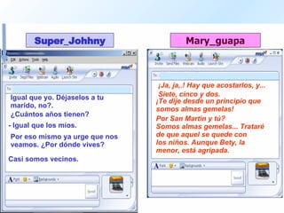 Igual que yo. Déjaselos a tu marido, no?.  ¡Ja, ja,.! Hay que acostarlos, y...  ¿Cuántos años tienen?  Siete, cinco y dos.  - Igual que los míos.  ¡Te dije desde un principio que somos almas gemelas!  Por eso mismo ya urge que nos veamos. ¿Por dónde vives?  Por San Martin y tú? Casi somos vecinos. Somos almas gemelas... Trataré de que aquel se quede con  los niños. Aunque Bety, la menor, está agripada.  