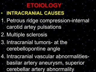 ETOIOLOGY
• INTRACRANIAL CAUSES
1. Petrous ridge compression-internal
carotid artey pulsations
2. Multiple sclerosis
3. Intracranial tumors- at the
cerebellopontine angle
4. Intracranial vascular abnormalities-
basilar artery aneurysm, superior
cerebellar artery abnormality
 