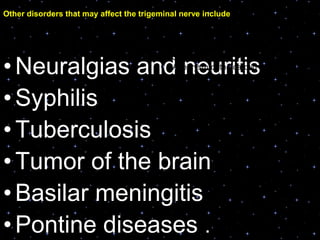 •Neuralgias and neuritis
•Syphilis
•Tuberculosis
•Tumor of the brain
•Basilar meningitis
•Pontine diseases .
• Skull fracture
• Aneurysm of the carotid artery or circle
of willis
• Psychoneuroses,and
• Cavernous sinus thrombosis
Other disorders that may affect the trigeminal nerve include :
 