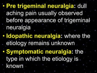 • Pre trigeminal neuralgia: dull
aching pain usually observed
before appearance of trigeminal
neuralgia
• Idopathic neuralgia: where the
etiology remains unknown
• Symptomatic neuralgia: the
type in which the etiology is
known
 