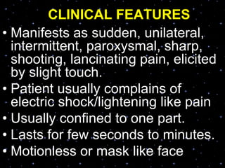 CLINICAL FEATURES
• Manifests as sudden, unilateral,
intermittent, paroxysmal, sharp,
shooting, lancinating pain, elicited
by slight touch.
• Patient usually complains of
electric shock/lightening like pain
• Usually confined to one part.
• Lasts for few seconds to minutes.
• Motionless or mask like face
 