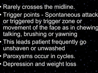 • Rarely crosses the midline.
• Trigger points - Spontaneous attack
or triggered by trigger zone or
movement of the face as in chewing
talking, brushing or yawning
• This leads patient frequently go
unshaven or unwashed
• Paroxysms occur in cycles.
• Depression and weight loss
 