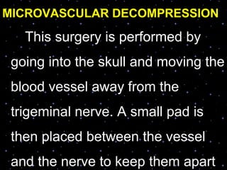 MICROVASCULAR DECOMPRESSION
This surgery is performed by
going into the skull and moving the
blood vessel away from the
trigeminal nerve. A small pad is
then placed between the vessel
and the nerve to keep them apart
 
