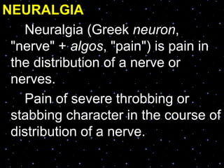 NEURALGIA
Neuralgia (Greek neuron,
"nerve" + algos, "pain") is pain in
the distribution of a nerve or
nerves.
Pain of severe throbbing or
stabbing character in the course of
distribution of a nerve.
 
