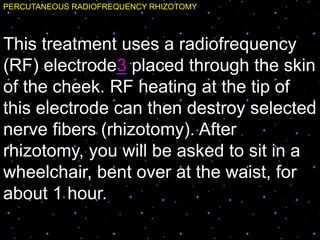 PERCUTANEOUS RADIOFREQUENCY RHIZOTOMY
This treatment uses a radiofrequency
(RF) electrode3 placed through the skin
of the cheek. RF heating at the tip of
this electrode can then destroy selected
nerve fibers (rhizotomy). After
rhizotomy, you will be asked to sit in a
wheelchair, bent over at the waist, for
about 1 hour.
 