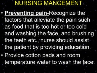 NURSING MANGEMENT
• Preventing pain-Recognize the
factors that alleviate the pain such
as food that is too hot or too cold
and washing the face, and brushing
the teeth etc., nurse should assist
the patient by providing education.
• Provide cotton pads and room
temperature water to wash the face.
 