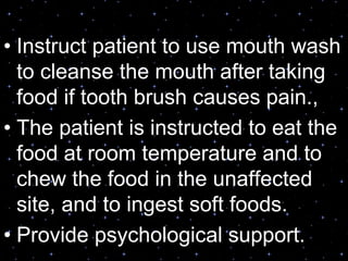 • Instruct patient to use mouth wash
to cleanse the mouth after taking
food if tooth brush causes pain.,
• The patient is instructed to eat the
food at room temperature and to
chew the food in the unaffected
site, and to ingest soft foods.
• Provide psychological support.
 