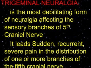 TRIGEMINAL NEURALGIA:
is the most debilitating form
of neuralgia affecting the
sensory branches of 5th
Craniel Nerve
It leads Sudden, recurrent,
severe pain in the distribution
of one or more branches of
 