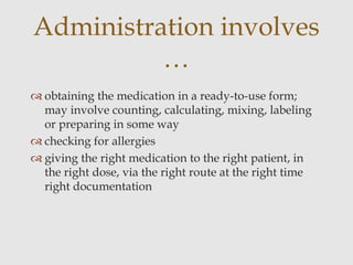  obtaining the medication in a ready-to-use form;
may involve counting, calculating, mixing, labeling
or preparing in some way
 checking for allergies
 giving the right medication to the right patient, in
the right dose, via the right route at the right time
right documentation
Administration involves
…
 