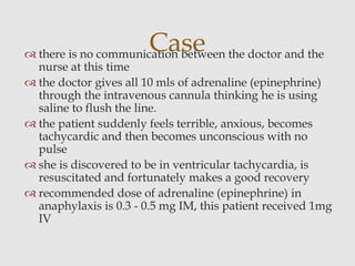  there is no communication between the doctor and the
nurse at this time
 the doctor gives all 10 mls of adrenaline (epinephrine)
through the intravenous cannula thinking he is using
saline to flush the line.
 the patient suddenly feels terrible, anxious, becomes
tachycardic and then becomes unconscious with no
pulse
 she is discovered to be in ventricular tachycardia, is
resuscitated and fortunately makes a good recovery
 recommended dose of adrenaline (epinephrine) in
anaphylaxis is 0.3 - 0.5 mg IM, this patient received 1mg
IV
Case
 
