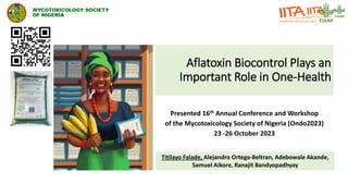 Aflatoxin Biocontrol Plays an
Important Role in One-Health
Presented 16th Annual Conference and Workshop
of the Mycotoxicology Society of Nigeria (Ondo2023)
23 -26 October 2023
Titilayo Falade, Alejandro Ortega-Beltran, Adebowale Akande,
Samuel Aikore, Ranajit Bandyopadhyay
 